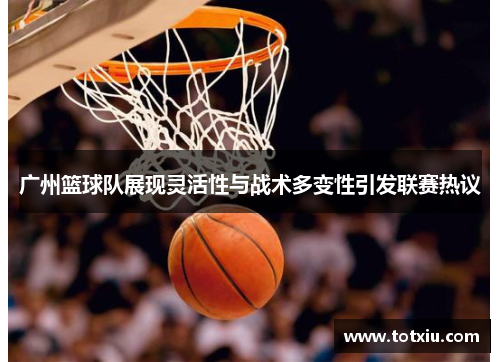 广州篮球队展现灵活性与战术多变性引发联赛热议