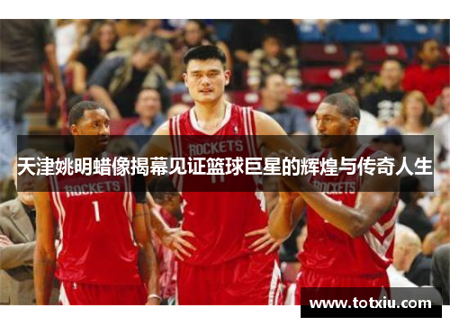 天津姚明蜡像揭幕见证篮球巨星的辉煌与传奇人生