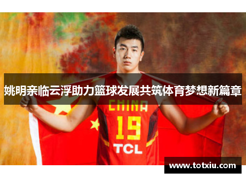 姚明亲临云浮助力篮球发展共筑体育梦想新篇章