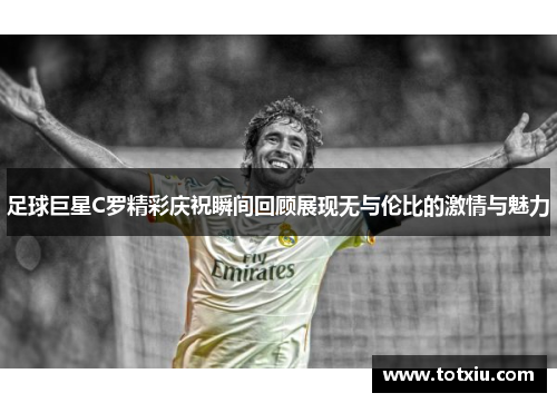 足球巨星C罗精彩庆祝瞬间回顾展现无与伦比的激情与魅力