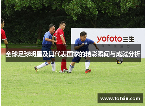 全球足球明星及其代表国家的精彩瞬间与成就分析